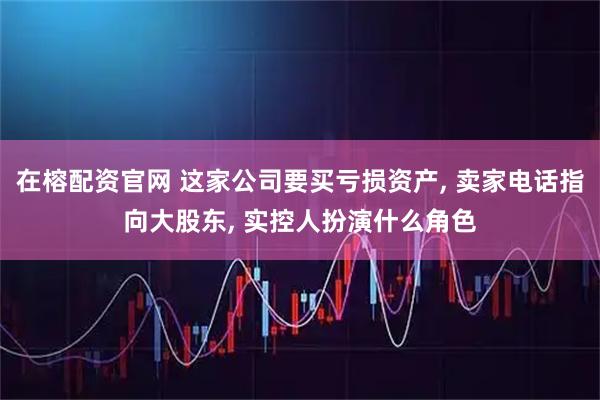 在榕配资官网 这家公司要买亏损资产, 卖家电话指向大股东, 实控人扮演什么角色