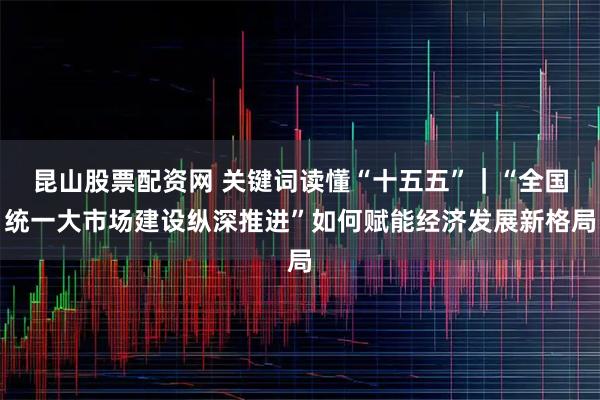 昆山股票配资网 关键词读懂“十五五”｜“全国统一大市场建设纵深推进”如何赋能经济发展新格局