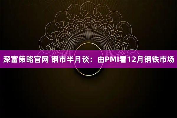 深富策略官网 钢市半月谈：由PMI看12月钢铁市场