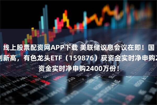 线上股票配资网APP下载 美联储议息会议在即！国际铜价再创新高，有色龙头ETF（159876）获资金实时净申购2400万份！