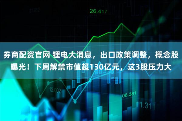 券商配资官网 锂电大消息，出口政策调整，概念股曝光！下周解禁市值超130亿元，这3股压力大