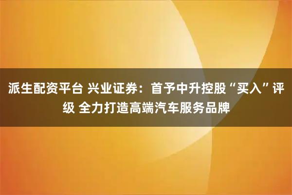 派生配资平台 兴业证券：首予中升控股“买入”评级 全力打造高端汽车服务品牌