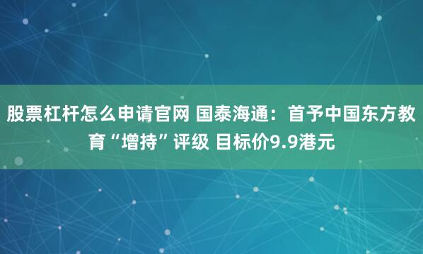 股票杠杆怎么申请官网 国泰海通：首予中国东方教育“增持”评级 目标价9.9港元