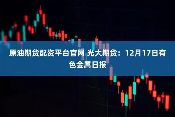 原油期货配资平台官网 光大期货：12月17日有色金属日报