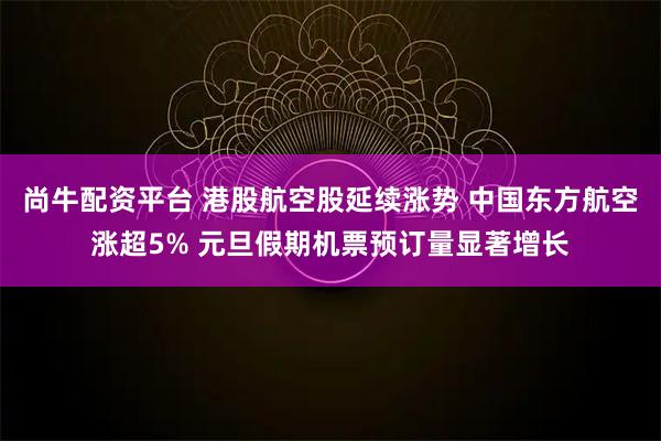 尚牛配资平台 港股航空股延续涨势 中国东方航空涨超5% 元旦假期机票预订量显著增长