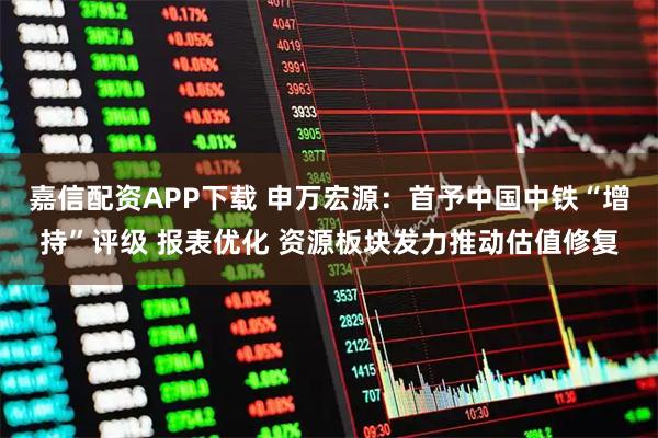 嘉信配资APP下载 申万宏源：首予中国中铁“增持”评级 报表优化 资源板块发力推动估值修复