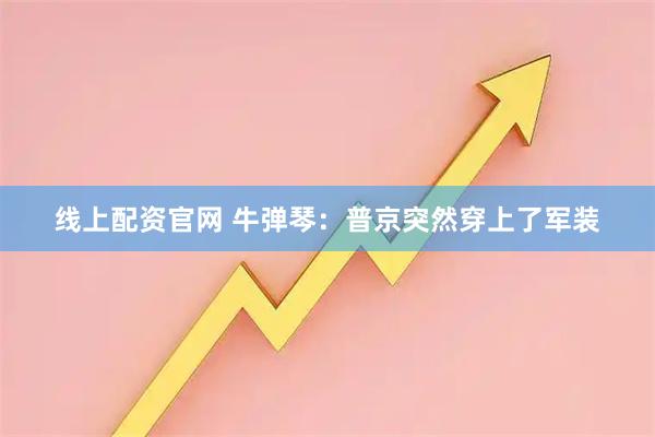 线上配资官网 牛弹琴：普京突然穿上了军装