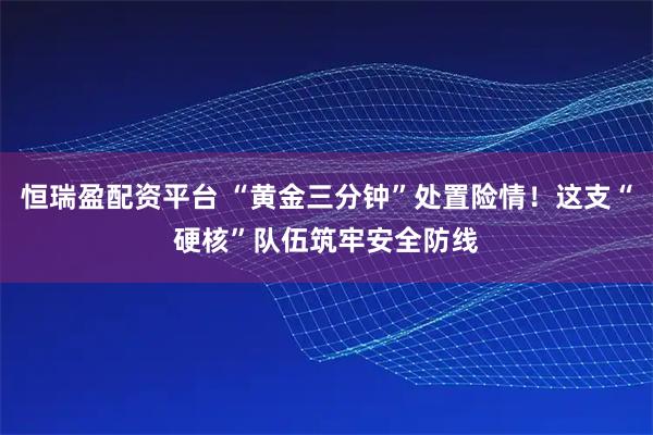恒瑞盈配资平台 “黄金三分钟”处置险情！这支“硬核”队伍筑牢安全防线