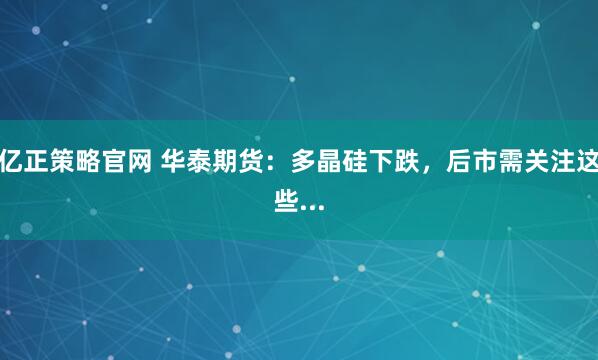 亿正策略官网 华泰期货：多晶硅下跌，后市需关注这些...