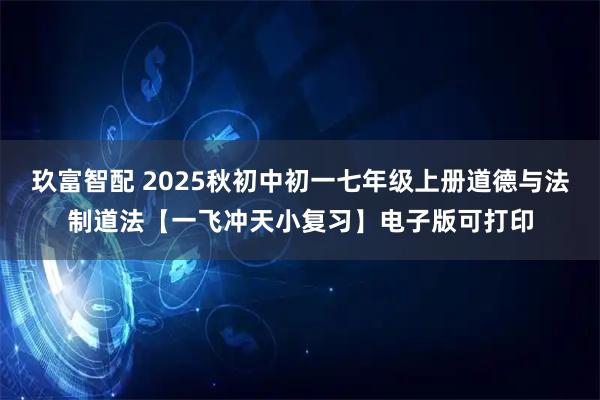 玖富智配 2025秋初中初一七年级上册道德与法制道法【一飞冲天小复习】电子版可打印