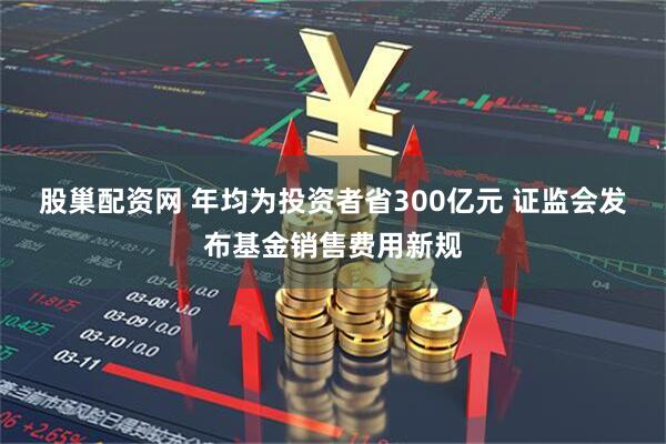 股巢配资网 年均为投资者省300亿元 证监会发布基金销售费用新规