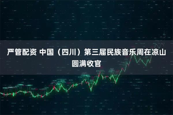 严管配资 中国（四川）第三届民族音乐周在凉山圆满收官