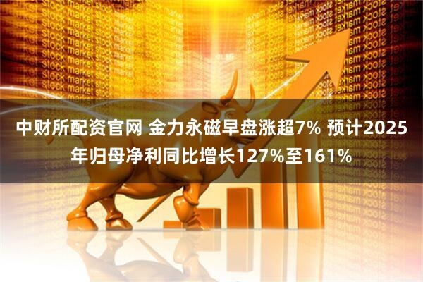中财所配资官网 金力永磁早盘涨超7% 预计2025年归母净利同比增长127%至161%