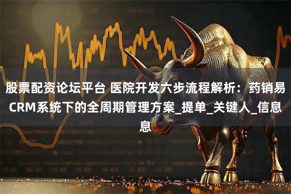 股票配资论坛平台 医院开发六步流程解析：药销易CRM系统下的全周期管理方案_提单_关键人_信息