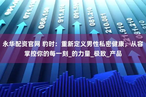 永华配资官网 豹时：重新定义男性私密健康，从容掌控你的每一刻_的力量_极致_产品