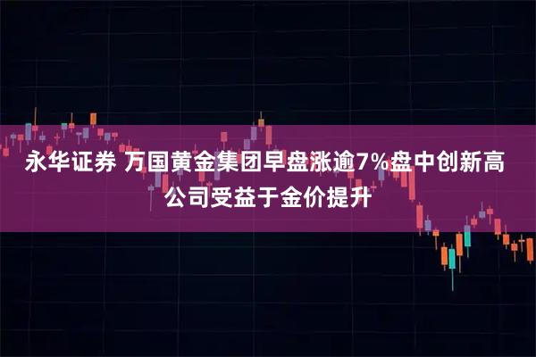 永华证券 万国黄金集团早盘涨逾7%盘中创新高 公司受益于金价提升