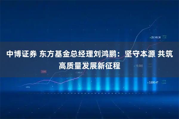 中博证券 东方基金总经理刘鸿鹏：坚守本源 共筑高质量发展新征程