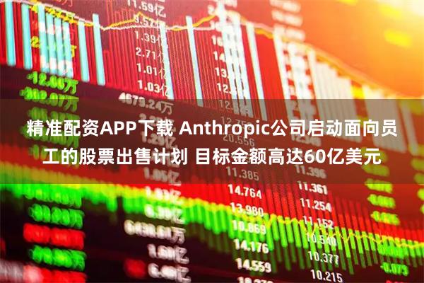精准配资APP下载 Anthropic公司启动面向员工的股票出售计划 目标金额高达60亿美元
