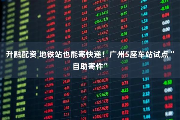 升融配资 地铁站也能寄快递！广州5座车站试点“自助寄件”
