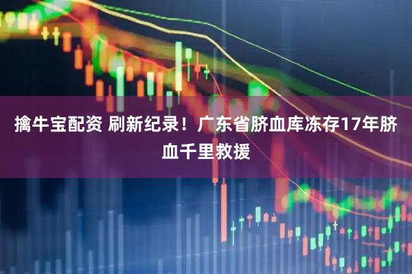 擒牛宝配资 刷新纪录！广东省脐血库冻存17年脐血千里救援