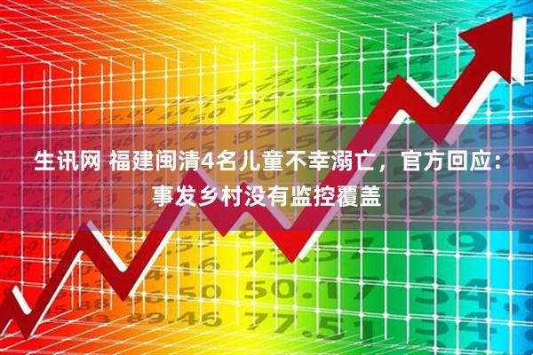生讯网 福建闽清4名儿童不幸溺亡，官方回应：事发乡村没有监控覆盖